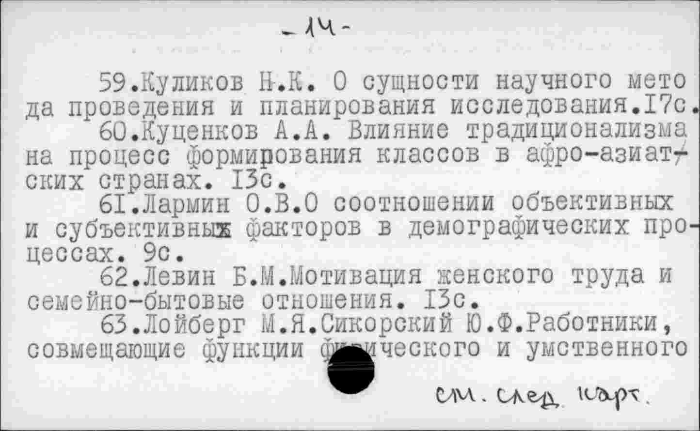 ﻿- 44-
59.	Ку ликов Н-.К. О сущности научного мето да проведения и планирования исследования.17с
60.	Куценков А.А. Влияние традиционализма на процесс формирования классов в афро-азиатских странах. 13с.
61.	Лармин О.В.О соотношении объективных и субъективных факторов в демографических про цессах. 9с.
62.	Левин Б.М.Мотивация женского труда и семейно-бытовые отношения. 13с.
63.	Лойберг М.Я.Сикорский Ю.Ф.Работники, совмещающие функции отческого и умственного
СИМ.. САгд КЪср-